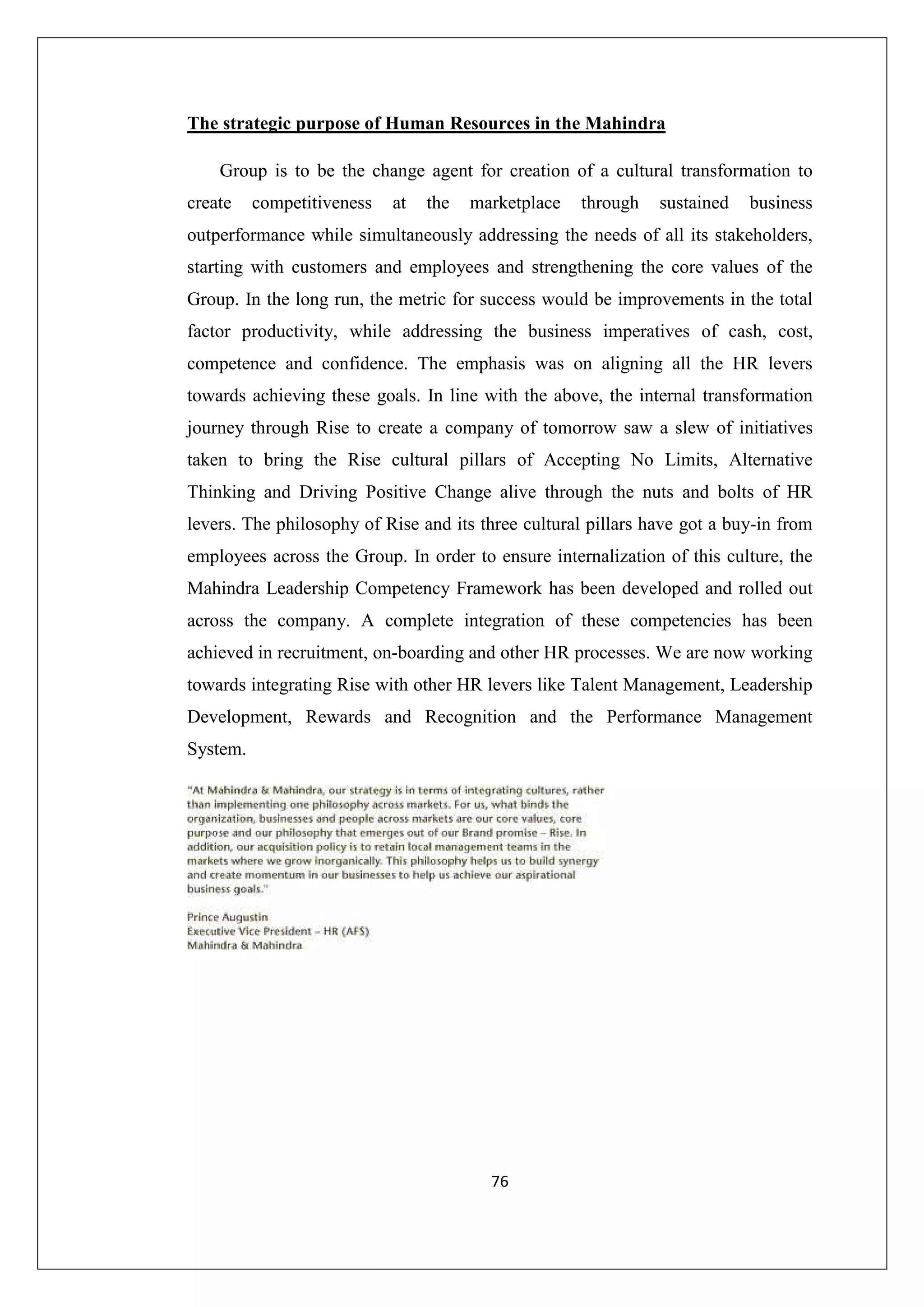 The strategic purpose of Human Resources in the Mahindra
Group is to be the change agent for creation of a cultural transformation to
create

competitiveness

at

the

marketplace

through

sustained

business

outperformance while simultaneously addressing the needs of all its stakeholders,
starting with customers and employees and strengthening the core values of the
Group. In the long run, the metric for success would be improvements in the total
factor productivity, while addressing the business imperatives of cash, cost,
competence and confidence. The emphasis was on aligning all the HR levers
towards achieving these goals. In line with the above, the internal transformation
journey through Rise to create a company of tomorrow saw a slew of initiatives
taken to bring the Rise cultural pillars of Accepting No Limits, Alternative
Thinking and Driving Positive Change alive through the nuts and bolts of HR
levers. The philosophy of Rise and its three cultural pillars have got a buy-in from
employees across the Group. In order to ensure internalization of this culture, the
Mahindra Leadership Competency Framework has been developed and rolled out
across the company. A complete integration of these competencies has been
achieved in recruitment, on-boarding and other HR processes. We are now working
towards integrating Rise with other HR levers like Talent Management, Leadership
Development, Rewards and Recognition and the Performance Management
System.

76

 