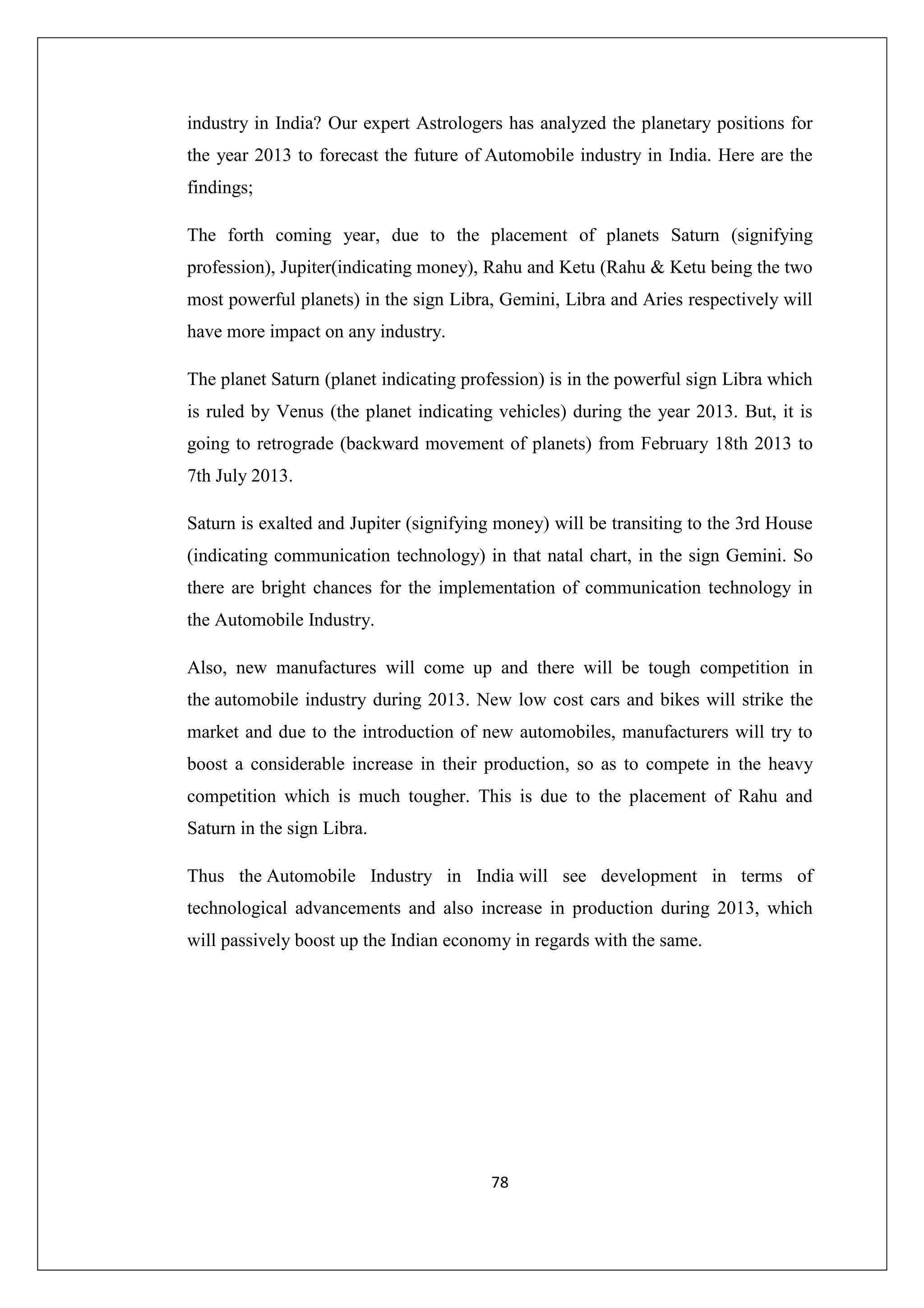industry in India? Our expert Astrologers has analyzed the planetary positions for
the year 2013 to forecast the future of Automobile industry in India. Here are the
findings;
The forth coming year, due to the placement of planets Saturn (signifying
profession), Jupiter(indicating money), Rahu and Ketu (Rahu & Ketu being the two
most powerful planets) in the sign Libra, Gemini, Libra and Aries respectively will
have more impact on any industry.
The planet Saturn (planet indicating profession) is in the powerful sign Libra which
is ruled by Venus (the planet indicating vehicles) during the year 2013. But, it is
going to retrograde (backward movement of planets) from February 18th 2013 to
7th July 2013.
Saturn is exalted and Jupiter (signifying money) will be transiting to the 3rd House
(indicating communication technology) in that natal chart, in the sign Gemini. So
there are bright chances for the implementation of communication technology in
the Automobile Industry.
Also, new manufactures will come up and there will be tough competition in
the automobile industry during 2013. New low cost cars and bikes will strike the
market and due to the introduction of new automobiles, manufacturers will try to
boost a considerable increase in their production, so as to compete in the heavy
competition which is much tougher. This is due to the placement of Rahu and
Saturn in the sign Libra.
Thus the Automobile Industry in India will see development in terms of
technological advancements and also increase in production during 2013, which
will passively boost up the Indian economy in regards with the same.

78

 