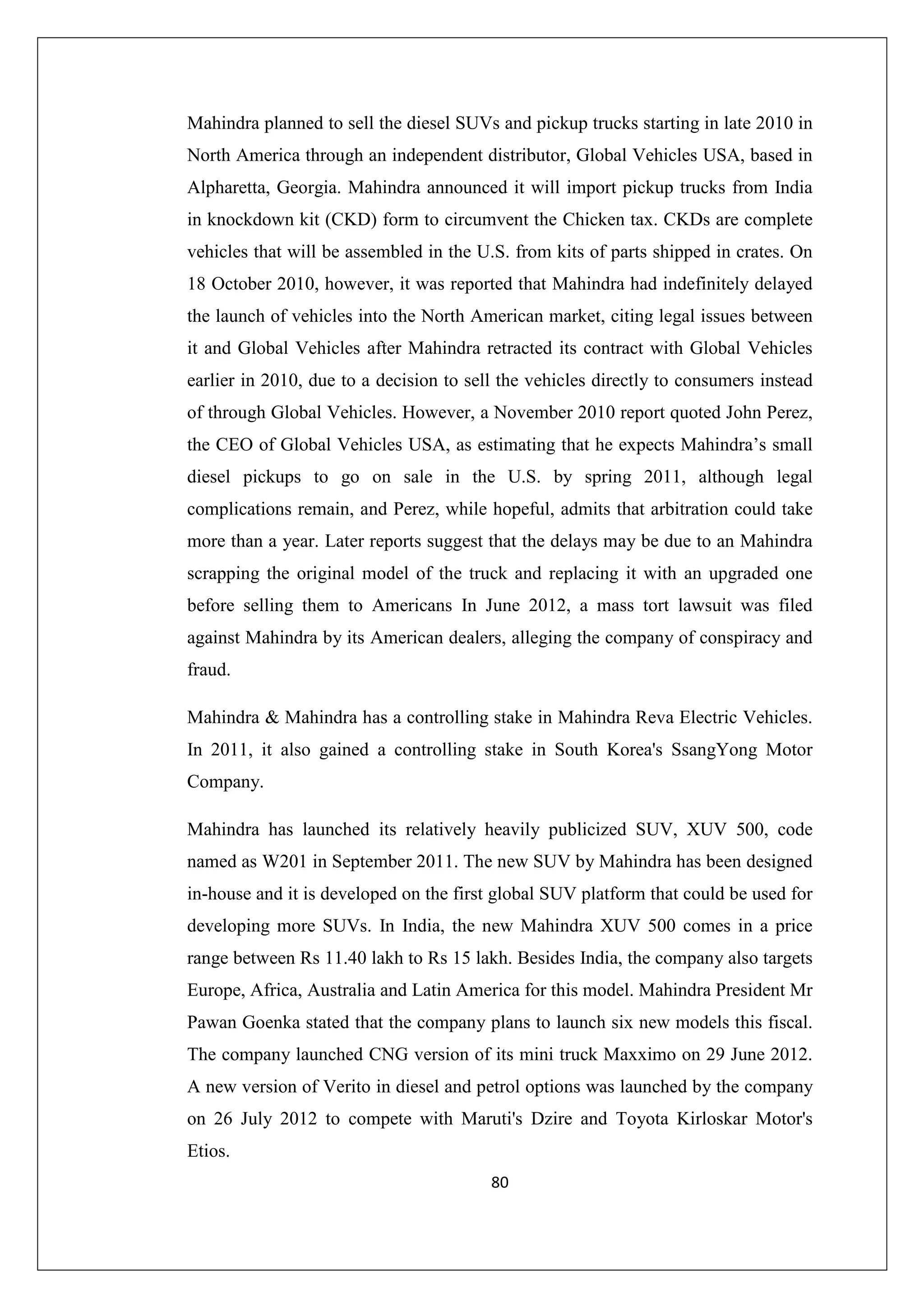 Mahindra planned to sell the diesel SUVs and pickup trucks starting in late 2010 in
North America through an independent distributor, Global Vehicles USA, based in
Alpharetta, Georgia. Mahindra announced it will import pickup trucks from India
in knockdown kit (CKD) form to circumvent the Chicken tax. CKDs are complete
vehicles that will be assembled in the U.S. from kits of parts shipped in crates. On
18 October 2010, however, it was reported that Mahindra had indefinitely delayed
the launch of vehicles into the North American market, citing legal issues between
it and Global Vehicles after Mahindra retracted its contract with Global Vehicles
earlier in 2010, due to a decision to sell the vehicles directly to consumers instead
of through Global Vehicles. However, a November 2010 report quoted John Perez,
the CEO of Global Vehicles USA, as estimating that he expects Mahindra’s small
diesel pickups to go on sale in the U.S. by spring 2011, although legal
complications remain, and Perez, while hopeful, admits that arbitration could take
more than a year. Later reports suggest that the delays may be due to an Mahindra
scrapping the original model of the truck and replacing it with an upgraded one
before selling them to Americans In June 2012, a mass tort lawsuit was filed
against Mahindra by its American dealers, alleging the company of conspiracy and
fraud.
Mahindra & Mahindra has a controlling stake in Mahindra Reva Electric Vehicles.
In 2011, it also gained a controlling stake in South Korea's SsangYong Motor
Company.
Mahindra has launched its relatively heavily publicized SUV, XUV 500, code
named as W201 in September 2011. The new SUV by Mahindra has been designed
in-house and it is developed on the first global SUV platform that could be used for
developing more SUVs. In India, the new Mahindra XUV 500 comes in a price
range between Rs 11.40 lakh to Rs 15 lakh. Besides India, the company also targets
Europe, Africa, Australia and Latin America for this model. Mahindra President Mr
Pawan Goenka stated that the company plans to launch six new models this fiscal.
The company launched CNG version of its mini truck Maxximo on 29 June 2012.
A new version of Verito in diesel and petrol options was launched by the company
on 26 July 2012 to compete with Maruti's Dzire and Toyota Kirloskar Motor's
Etios.
80

 