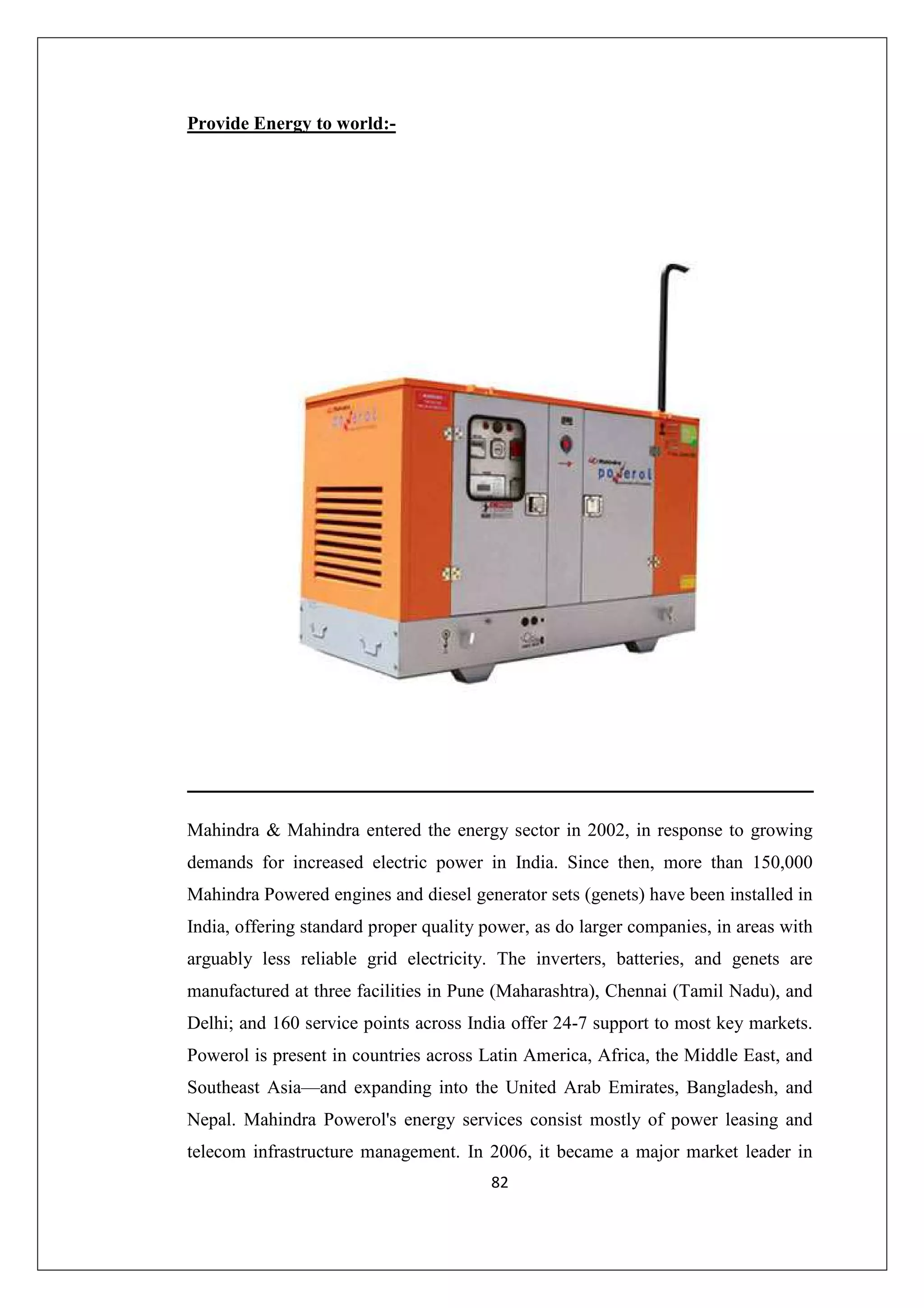 Provide Energy to world:-

Mahindra & Mahindra entered the energy sector in 2002, in response to growing
demands for increased electric power in India. Since then, more than 150,000
Mahindra Powered engines and diesel generator sets (genets) have been installed in
India, offering standard proper quality power, as do larger companies, in areas with
arguably less reliable grid electricity. The inverters, batteries, and genets are
manufactured at three facilities in Pune (Maharashtra), Chennai (Tamil Nadu), and
Delhi; and 160 service points across India offer 24-7 support to most key markets.
Powerol is present in countries across Latin America, Africa, the Middle East, and
Southeast Asia—and expanding into the United Arab Emirates, Bangladesh, and
Nepal. Mahindra Powerol's energy services consist mostly of power leasing and
telecom infrastructure management. In 2006, it became a major market leader in
82

 
