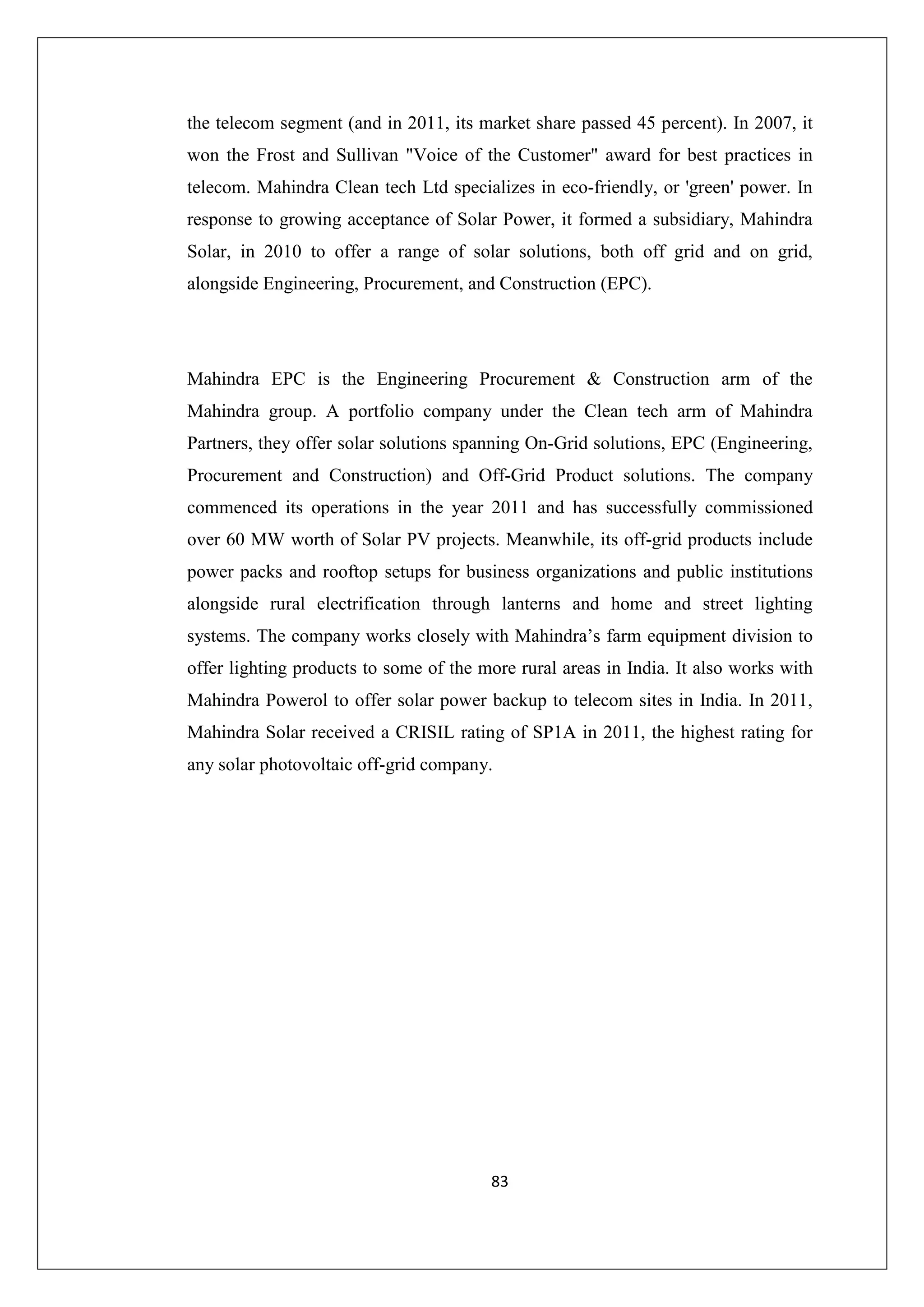 the telecom segment (and in 2011, its market share passed 45 percent). In 2007, it
won the Frost and Sullivan "Voice of the Customer" award for best practices in
telecom. Mahindra Clean tech Ltd specializes in eco-friendly, or 'green' power. In
response to growing acceptance of Solar Power, it formed a subsidiary, Mahindra
Solar, in 2010 to offer a range of solar solutions, both off grid and on grid,
alongside Engineering, Procurement, and Construction (EPC).

Mahindra EPC is the Engineering Procurement & Construction arm of the
Mahindra group. A portfolio company under the Clean tech arm of Mahindra
Partners, they offer solar solutions spanning On-Grid solutions, EPC (Engineering,
Procurement and Construction) and Off-Grid Product solutions. The company
commenced its operations in the year 2011 and has successfully commissioned
over 60 MW worth of Solar PV projects. Meanwhile, its off-grid products include
power packs and rooftop setups for business organizations and public institutions
alongside rural electrification through lanterns and home and street lighting
systems. The company works closely with Mahindra’s farm equipment division to
offer lighting products to some of the more rural areas in India. It also works with
Mahindra Powerol to offer solar power backup to telecom sites in India. In 2011,
Mahindra Solar received a CRISIL rating of SP1A in 2011, the highest rating for
any solar photovoltaic off-grid company.

83

 