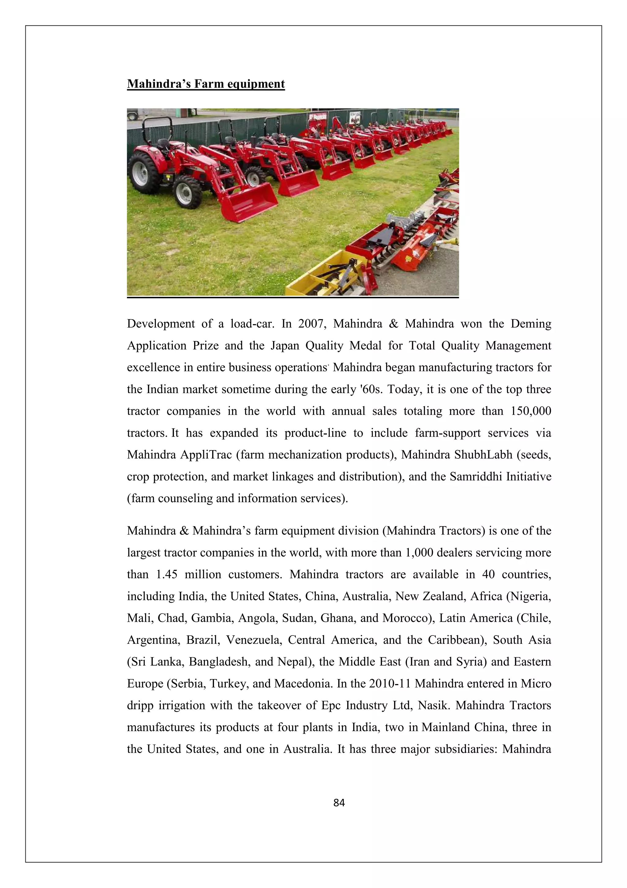 Mahindra’s Farm equipment

Development of a load-car. In 2007, Mahindra & Mahindra won the Deming
Application Prize and the Japan Quality Medal for Total Quality Management
excellence in entire business operations. Mahindra began manufacturing tractors for
the Indian market sometime during the early '60s. Today, it is one of the top three
tractor companies in the world with annual sales totaling more than 150,000
tractors. It has expanded its product-line to include farm-support services via
Mahindra AppliTrac (farm mechanization products), Mahindra ShubhLabh (seeds,
crop protection, and market linkages and distribution), and the Samriddhi Initiative
(farm counseling and information services).
Mahindra & Mahindra’s farm equipment division (Mahindra Tractors) is one of the
largest tractor companies in the world, with more than 1,000 dealers servicing more
than 1.45 million customers. Mahindra tractors are available in 40 countries,
including India, the United States, China, Australia, New Zealand, Africa (Nigeria,
Mali, Chad, Gambia, Angola, Sudan, Ghana, and Morocco), Latin America (Chile,
Argentina, Brazil, Venezuela, Central America, and the Caribbean), South Asia
(Sri Lanka, Bangladesh, and Nepal), the Middle East (Iran and Syria) and Eastern
Europe (Serbia, Turkey, and Macedonia. In the 2010-11 Mahindra entered in Micro
dripp irrigation with the takeover of Epc Industry Ltd, Nasik. Mahindra Tractors
manufactures its products at four plants in India, two in Mainland China, three in
the United States, and one in Australia. It has three major subsidiaries: Mahindra

84

 