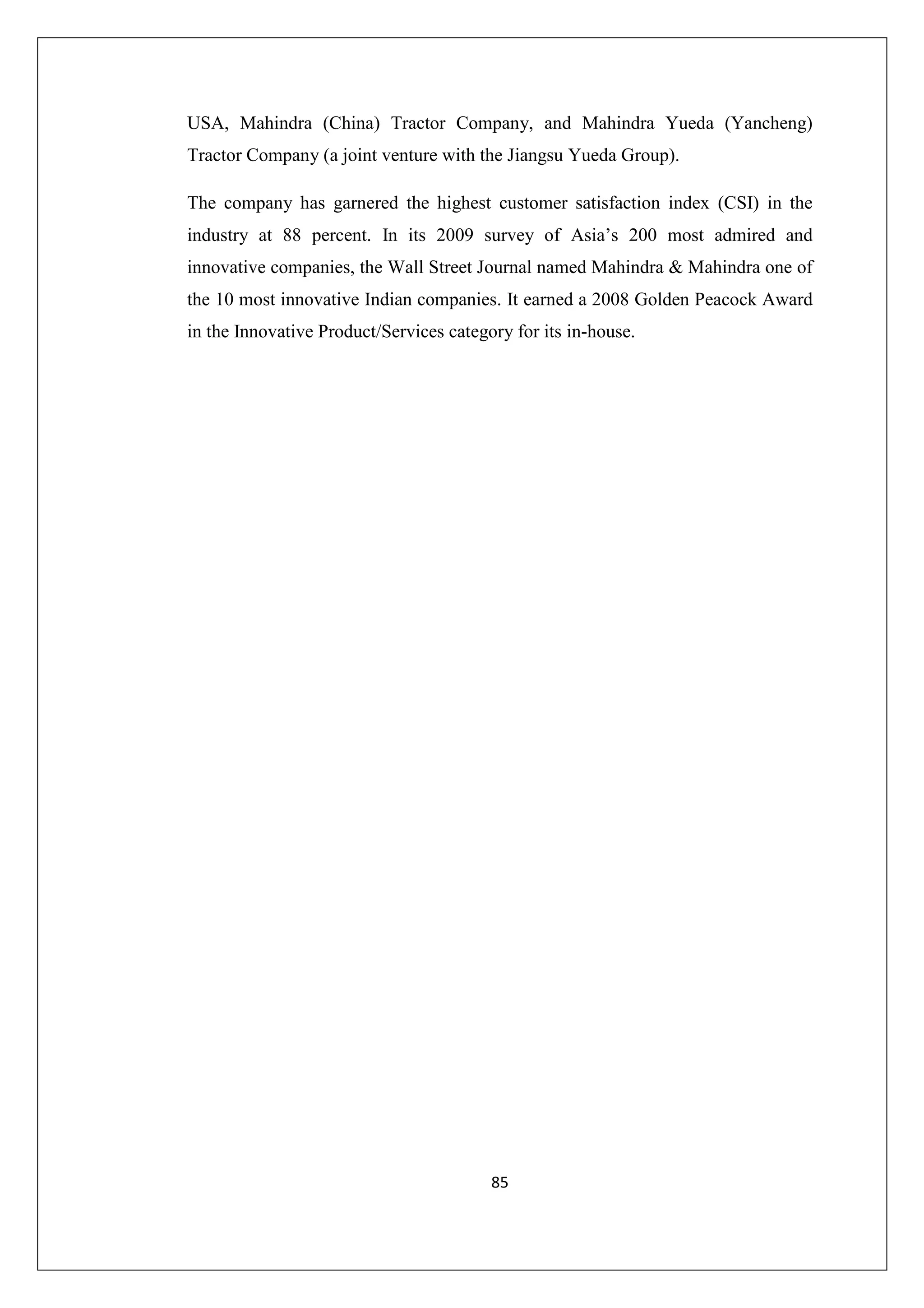 USA, Mahindra (China) Tractor Company, and Mahindra Yueda (Yancheng)
Tractor Company (a joint venture with the Jiangsu Yueda Group).
The company has garnered the highest customer satisfaction index (CSI) in the
industry at 88 percent. In its 2009 survey of Asia’s 200 most admired and
innovative companies, the Wall Street Journal named Mahindra & Mahindra one of
the 10 most innovative Indian companies. It earned a 2008 Golden Peacock Award
in the Innovative Product/Services category for its in-house.

85

 
