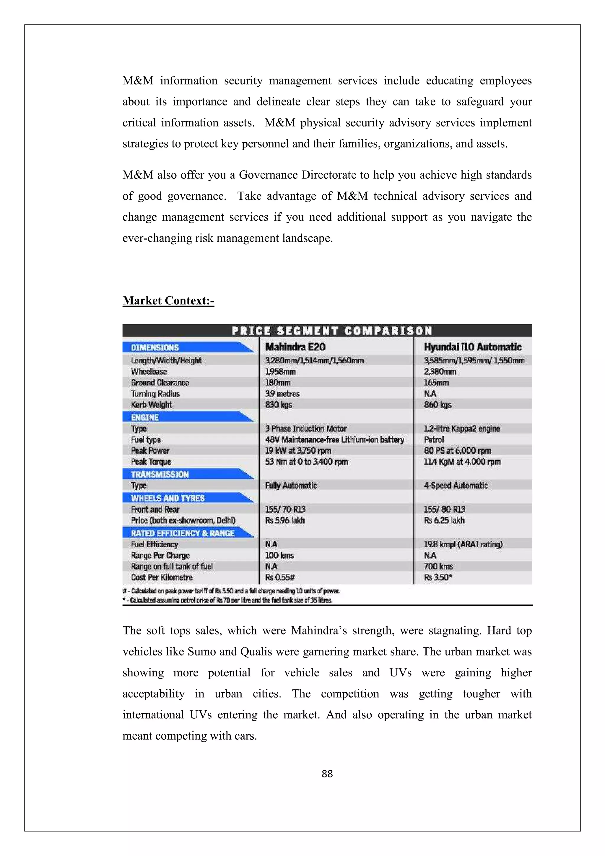 M&M information security management services include educating employees
about its importance and delineate clear steps they can take to safeguard your
critical information assets. M&M physical security advisory services implement
strategies to protect key personnel and their families, organizations, and assets.
M&M also offer you a Governance Directorate to help you achieve high standards
of good governance. Take advantage of M&M technical advisory services and
change management services if you need additional support as you navigate the
ever-changing risk management landscape.

Market Context:-

The soft tops sales, which were Mahindra’s strength, were stagnating. Hard top
vehicles like Sumo and Qualis were garnering market share. The urban market was
showing more potential for vehicle sales and UVs were gaining higher
acceptability in urban cities. The competition was getting tougher with
international UVs entering the market. And also operating in the urban market
meant competing with cars.
88

 