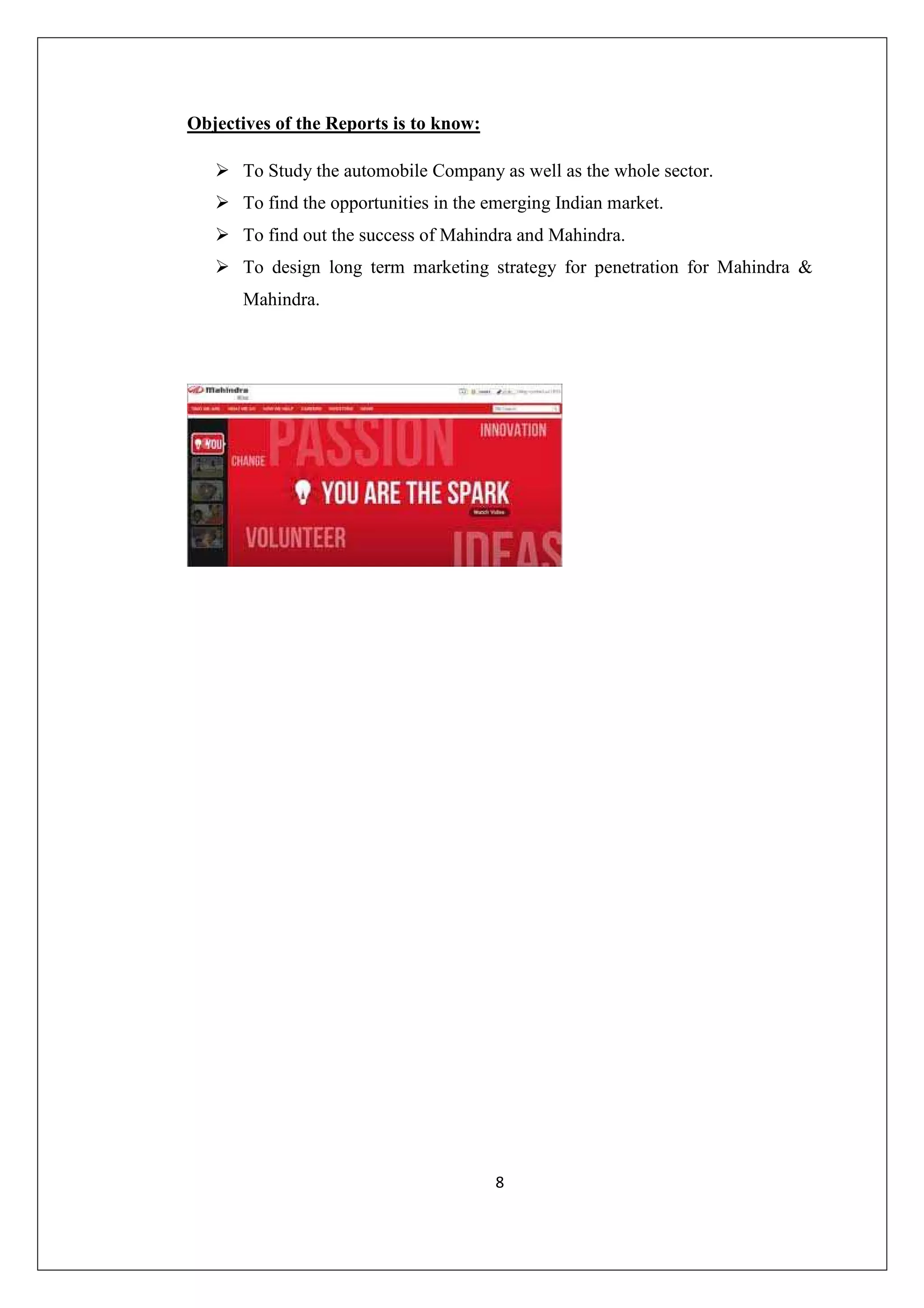 Objectives of the Reports is to know:
To Study the automobile Company as well as the whole sector.
To find the opportunities in the emerging Indian market.
To find out the success of Mahindra and Mahindra.
To design long term marketing strategy for penetration for Mahindra &
Mahindra.

8

 