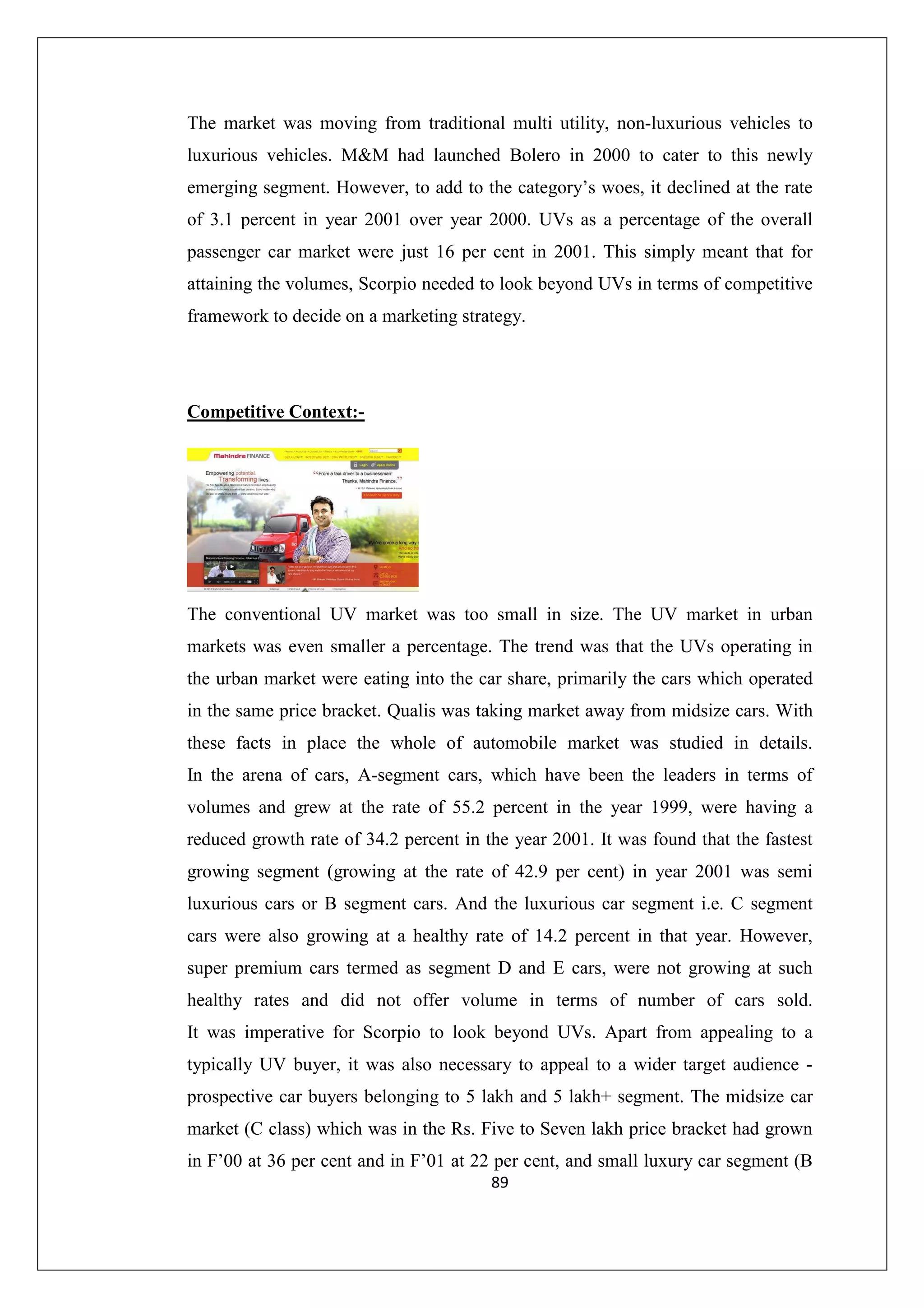 The market was moving from traditional multi utility, non-luxurious vehicles to
luxurious vehicles. M&M had launched Bolero in 2000 to cater to this newly
emerging segment. However, to add to the category’s woes, it declined at the rate
of 3.1 percent in year 2001 over year 2000. UVs as a percentage of the overall
passenger car market were just 16 per cent in 2001. This simply meant that for
attaining the volumes, Scorpio needed to look beyond UVs in terms of competitive
framework to decide on a marketing strategy.

Competitive Context:-

The conventional UV market was too small in size. The UV market in urban
markets was even smaller a percentage. The trend was that the UVs operating in
the urban market were eating into the car share, primarily the cars which operated
in the same price bracket. Qualis was taking market away from midsize cars. With
these facts in place the whole of automobile market was studied in details.
In the arena of cars, A-segment cars, which have been the leaders in terms of
volumes and grew at the rate of 55.2 percent in the year 1999, were having a
reduced growth rate of 34.2 percent in the year 2001. It was found that the fastest
growing segment (growing at the rate of 42.9 per cent) in year 2001 was semi
luxurious cars or B segment cars. And the luxurious car segment i.e. C segment
cars were also growing at a healthy rate of 14.2 percent in that year. However,
super premium cars termed as segment D and E cars, were not growing at such
healthy rates and did not offer volume in terms of number of cars sold.
It was imperative for Scorpio to look beyond UVs. Apart from appealing to a
typically UV buyer, it was also necessary to appeal to a wider target audience prospective car buyers belonging to 5 lakh and 5 lakh+ segment. The midsize car
market (C class) which was in the Rs. Five to Seven lakh price bracket had grown
in F’00 at 36 per cent and in F’01 at 22 per cent, and small luxury car segment (B
89

 