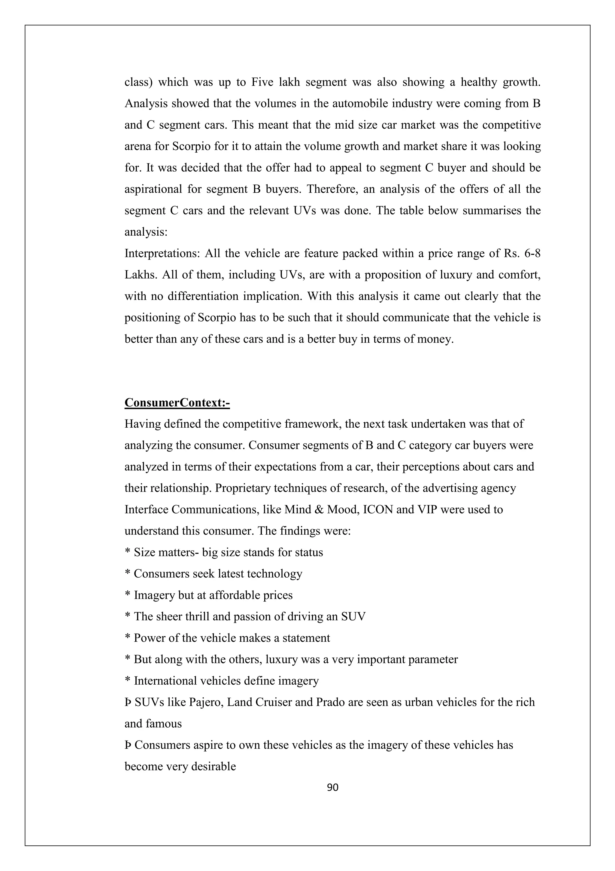 class) which was up to Five lakh segment was also showing a healthy growth.
Analysis showed that the volumes in the automobile industry were coming from B
and C segment cars. This meant that the mid size car market was the competitive
arena for Scorpio for it to attain the volume growth and market share it was looking
for. It was decided that the offer had to appeal to segment C buyer and should be
aspirational for segment B buyers. Therefore, an analysis of the offers of all the
segment C cars and the relevant UVs was done. The table below summarises the
analysis:
Interpretations: All the vehicle are feature packed within a price range of Rs. 6-8
Lakhs. All of them, including UVs, are with a proposition of luxury and comfort,
with no differentiation implication. With this analysis it came out clearly that the
positioning of Scorpio has to be such that it should communicate that the vehicle is
better than any of these cars and is a better buy in terms of money.

ConsumerContext:Having defined the competitive framework, the next task undertaken was that of
analyzing the consumer. Consumer segments of B and C category car buyers were
analyzed in terms of their expectations from a car, their perceptions about cars and
their relationship. Proprietary techniques of research, of the advertising agency
Interface Communications, like Mind & Mood, ICON and VIP were used to
understand this consumer. The findings were:
* Size matters- big size stands for status
* Consumers seek latest technology
* Imagery but at affordable prices
* The sheer thrill and passion of driving an SUV
* Power of the vehicle makes a statement
* But along with the others, luxury was a very important parameter
* International vehicles define imagery
Þ SUVs like Pajero, Land Cruiser and Prado are seen as urban vehicles for the rich
and famous
Þ Consumers aspire to own these vehicles as the imagery of these vehicles has
become very desirable
90

 