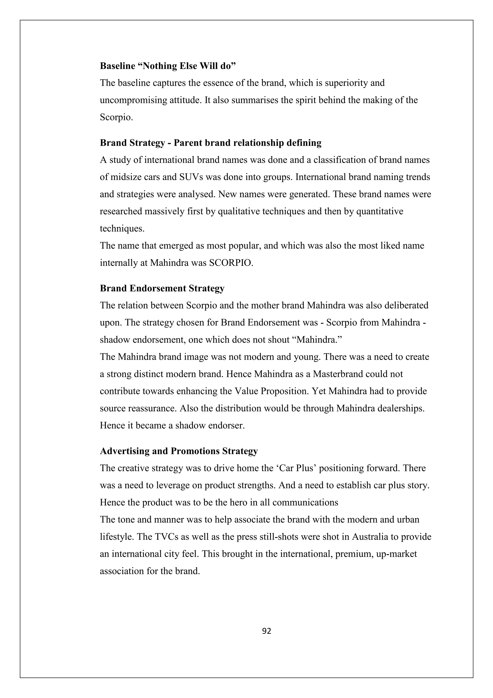 Baseline “Nothing Else Will do”
The baseline captures the essence of the brand, which is superiority and
uncompromising attitude. It also summarises the spirit behind the making of the
Scorpio.
Brand Strategy - Parent brand relationship defining
A study of international brand names was done and a classification of brand names
of midsize cars and SUVs was done into groups. International brand naming trends
and strategies were analysed. New names were generated. These brand names were
researched massively first by qualitative techniques and then by quantitative
techniques.
The name that emerged as most popular, and which was also the most liked name
internally at Mahindra was SCORPIO.
Brand Endorsement Strategy
The relation between Scorpio and the mother brand Mahindra was also deliberated
upon. The strategy chosen for Brand Endorsement was - Scorpio from Mahindra shadow endorsement, one which does not shout “Mahindra.”
The Mahindra brand image was not modern and young. There was a need to create
a strong distinct modern brand. Hence Mahindra as a Masterbrand could not
contribute towards enhancing the Value Proposition. Yet Mahindra had to provide
source reassurance. Also the distribution would be through Mahindra dealerships.
Hence it became a shadow endorser.
Advertising and Promotions Strategy
The creative strategy was to drive home the ‘Car Plus’ positioning forward. There
was a need to leverage on product strengths. And a need to establish car plus story.
Hence the product was to be the hero in all communications
The tone and manner was to help associate the brand with the modern and urban
lifestyle. The TVCs as well as the press still-shots were shot in Australia to provide
an international city feel. This brought in the international, premium, up-market
association for the brand.

92

 