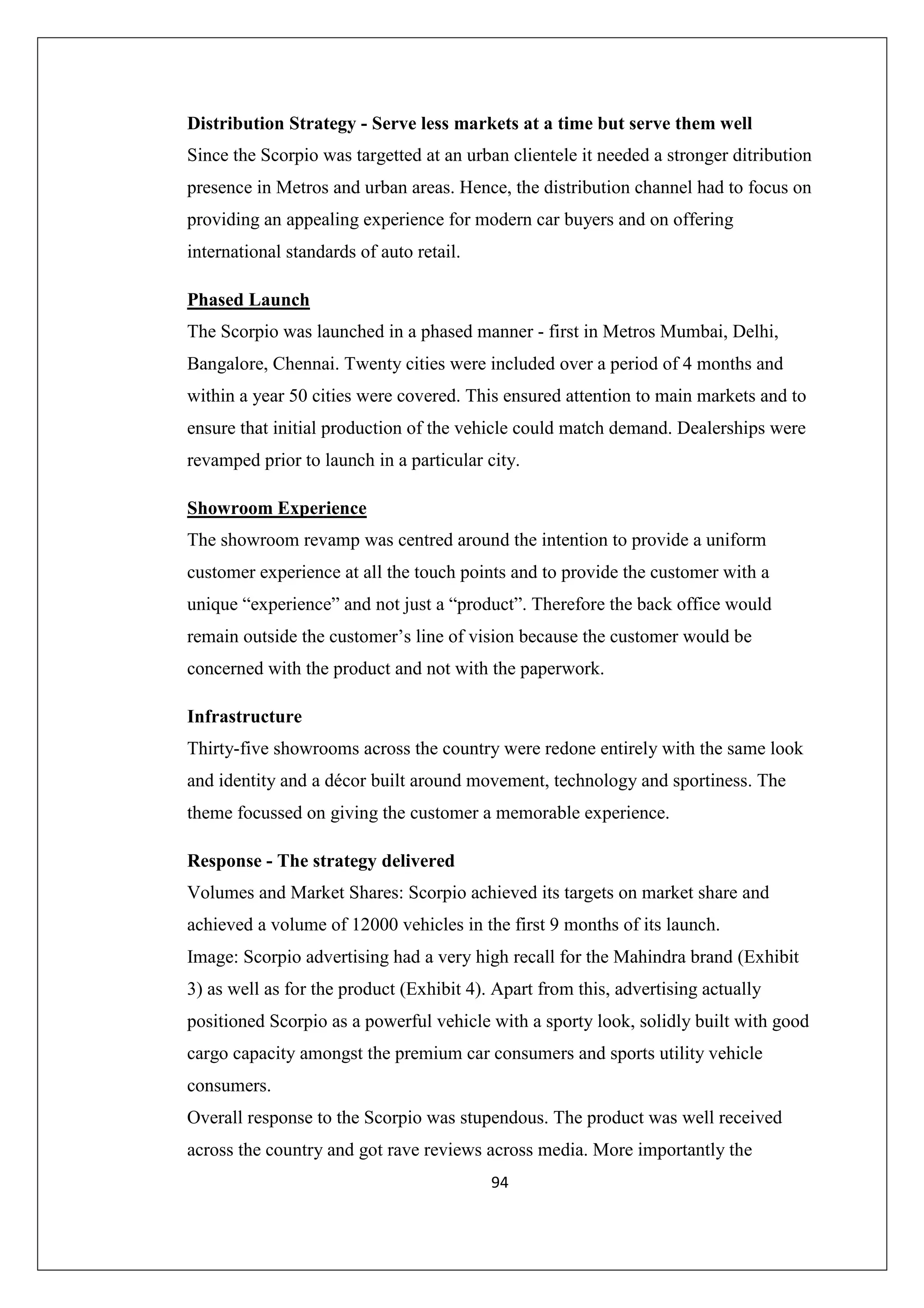 Distribution Strategy - Serve less markets at a time but serve them well
Since the Scorpio was targetted at an urban clientele it needed a stronger ditribution
presence in Metros and urban areas. Hence, the distribution channel had to focus on
providing an appealing experience for modern car buyers and on offering
international standards of auto retail.
Phased Launch
The Scorpio was launched in a phased manner - first in Metros Mumbai, Delhi,
Bangalore, Chennai. Twenty cities were included over a period of 4 months and
within a year 50 cities were covered. This ensured attention to main markets and to
ensure that initial production of the vehicle could match demand. Dealerships were
revamped prior to launch in a particular city.
Showroom Experience
The showroom revamp was centred around the intention to provide a uniform
customer experience at all the touch points and to provide the customer with a
unique “experience” and not just a “product”. Therefore the back office would
remain outside the customer’s line of vision because the customer would be
concerned with the product and not with the paperwork.
Infrastructure
Thirty-five showrooms across the country were redone entirely with the same look
and identity and a décor built around movement, technology and sportiness. The
theme focussed on giving the customer a memorable experience.
Response - The strategy delivered
Volumes and Market Shares: Scorpio achieved its targets on market share and
achieved a volume of 12000 vehicles in the first 9 months of its launch.
Image: Scorpio advertising had a very high recall for the Mahindra brand (Exhibit
3) as well as for the product (Exhibit 4). Apart from this, advertising actually
positioned Scorpio as a powerful vehicle with a sporty look, solidly built with good
cargo capacity amongst the premium car consumers and sports utility vehicle
consumers.
Overall response to the Scorpio was stupendous. The product was well received
across the country and got rave reviews across media. More importantly the
94

 