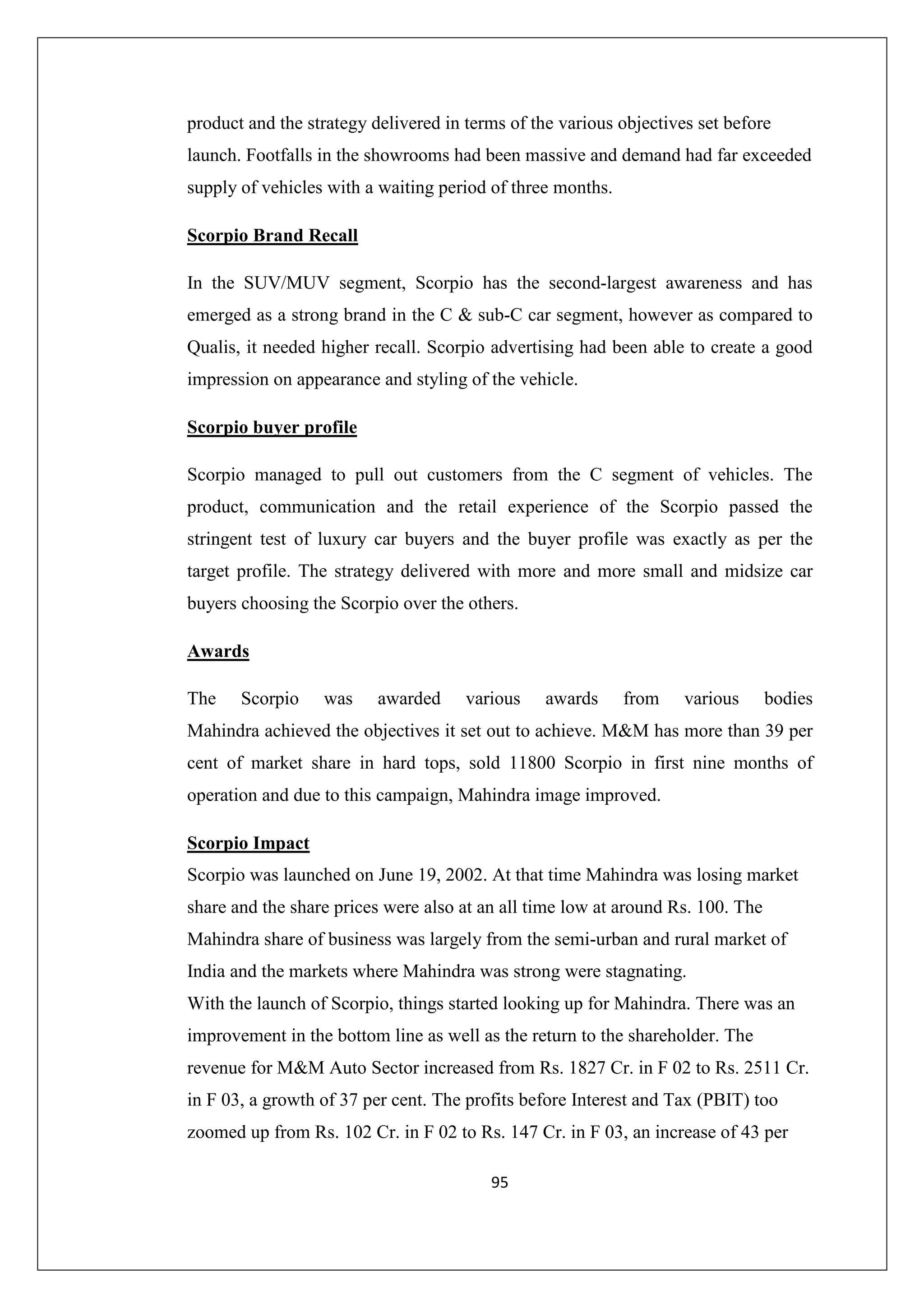 product and the strategy delivered in terms of the various objectives set before
launch. Footfalls in the showrooms had been massive and demand had far exceeded
supply of vehicles with a waiting period of three months.
Scorpio Brand Recall
In the SUV/MUV segment, Scorpio has the second-largest awareness and has
emerged as a strong brand in the C & sub-C car segment, however as compared to
Qualis, it needed higher recall. Scorpio advertising had been able to create a good
impression on appearance and styling of the vehicle.
Scorpio buyer profile
Scorpio managed to pull out customers from the C segment of vehicles. The
product, communication and the retail experience of the Scorpio passed the
stringent test of luxury car buyers and the buyer profile was exactly as per the
target profile. The strategy delivered with more and more small and midsize car
buyers choosing the Scorpio over the others.
Awards
The

Scorpio

was

awarded

various

awards

from

various

bodies

Mahindra achieved the objectives it set out to achieve. M&M has more than 39 per
cent of market share in hard tops, sold 11800 Scorpio in first nine months of
operation and due to this campaign, Mahindra image improved.
Scorpio Impact
Scorpio was launched on June 19, 2002. At that time Mahindra was losing market
share and the share prices were also at an all time low at around Rs. 100. The
Mahindra share of business was largely from the semi-urban and rural market of
India and the markets where Mahindra was strong were stagnating.
With the launch of Scorpio, things started looking up for Mahindra. There was an
improvement in the bottom line as well as the return to the shareholder. The
revenue for M&M Auto Sector increased from Rs. 1827 Cr. in F 02 to Rs. 2511 Cr.
in F 03, a growth of 37 per cent. The profits before Interest and Tax (PBIT) too
zoomed up from Rs. 102 Cr. in F 02 to Rs. 147 Cr. in F 03, an increase of 43 per
95

 