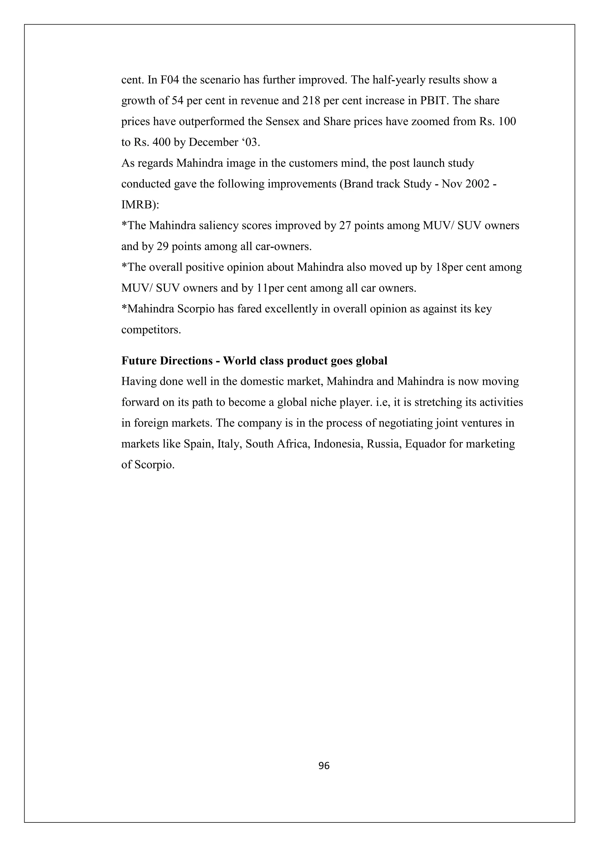 cent. In F04 the scenario has further improved. The half-yearly results show a
growth of 54 per cent in revenue and 218 per cent increase in PBIT. The share
prices have outperformed the Sensex and Share prices have zoomed from Rs. 100
to Rs. 400 by December ‘03.
As regards Mahindra image in the customers mind, the post launch study
conducted gave the following improvements (Brand track Study - Nov 2002 IMRB):
*The Mahindra saliency scores improved by 27 points among MUV/ SUV owners
and by 29 points among all car-owners.
*The overall positive opinion about Mahindra also moved up by 18per cent among
MUV/ SUV owners and by 11per cent among all car owners.
*Mahindra Scorpio has fared excellently in overall opinion as against its key
competitors.
Future Directions - World class product goes global
Having done well in the domestic market, Mahindra and Mahindra is now moving
forward on its path to become a global niche player. i.e, it is stretching its activities
in foreign markets. The company is in the process of negotiating joint ventures in
markets like Spain, Italy, South Africa, Indonesia, Russia, Equador for marketing
of Scorpio.

96

 