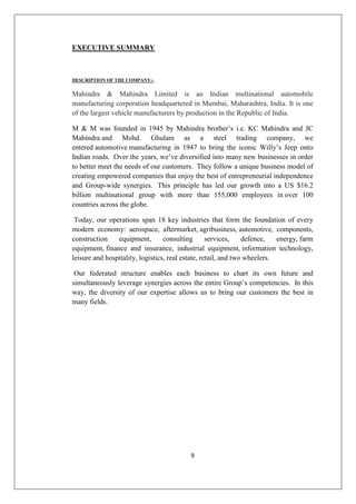 9
EXECUTIVE SUMMARY
DESCRIPTION OF THE COMPANY:-
Mahindra  Mahindra Limited is an Indian multinational automobile
manufacturing corporation headquartered in Mumbai, Maharashtra, India. It is one
of the largest vehicle manufacturers by production in the Republic of India.
M  M was founded in 1945 by Mahindra brother’s i.e. KC Mahindra and JC
Mahindra and Mohd. Ghulam as a steel trading company, we
entered automotive manufacturing in 1947 to bring the iconic Willy’s Jeep onto
Indian roads. Over the years, we’ve diversified into many new businesses in order
to better meet the needs of our customers. They follow a unique business model of
creating empowered companies that enjoy the best of entrepreneurial independence
and Group-wide synergies. This principle has led our growth into a US $16.2
billion multinational group with more than 155,000 employees in over 100
countries across the globe.
Today, our operations span 18 key industries that form the foundation of every
modern economy: aerospace, aftermarket, agribusiness, automotive, components,
construction equipment, consulting services, defence, energy, farm
equipment, finance and insurance, industrial equipment, information technology,
leisure and hospitality, logistics, real estate, retail, and two wheelers.
Our federated structure enables each business to chart its own future and
simultaneously leverage synergies across the entire Group’s competencies. In this
way, the diversity of our expertise allows us to bring our customers the best in
many fields.
 
