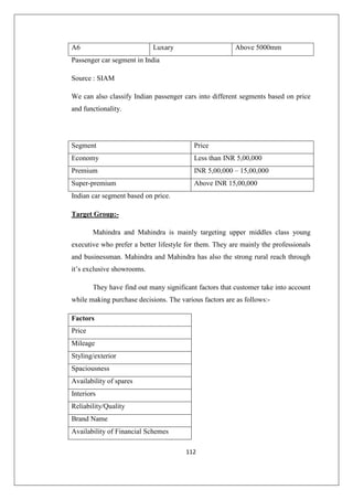 112
A6 Luxary Above 5000mm
Passenger car segment in India
Source : SIAM
We can also classify Indian passenger cars into different segments based on price
and functionality.
Segment Price
Economy Less than INR 5,00,000
Premium INR 5,00,000 – 15,00,000
Super-premium Above INR 15,00,000
Indian car segment based on price.
Target Group:-
Mahindra and Mahindra is mainly targeting upper middles class young
executive who prefer a better lifestyle for them. They are mainly the professionals
and businessman. Mahindra and Mahindra has also the strong rural reach through
it’s exclusive showrooms.
They have find out many significant factors that customer take into account
while making purchase decisions. The various factors are as follows:-
Factors
Price
Mileage
Styling/exterior
Spaciousness
Availability of spares
Interiors
Reliability/Quality
Brand Name
Availability of Financial Schemes
 