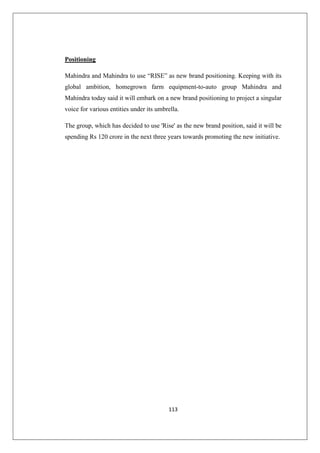 113
Positioning
Mahindra and Mahindra to use “RISE” as new brand positioning. Keeping with its
global ambition, homegrown farm equipment-to-auto group Mahindra and
Mahindra today said it will embark on a new brand positioning to project a singular
voice for various entities under its umbrella.
The group, which has decided to use 'Rise' as the new brand position, said it will be
spending Rs 120 crore in the next three years towards promoting the new initiative.
 