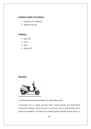 115
Company’s under Two wheeler:-
 Mahindra Two Wheelers
 Mahindra Racing
Products:-
 Duro-DZ
 Flyte
 Kine
 Rodeo-RZ
Duro-DZ:-
A solid scooter designed specifically for tough Indian roads.
A powerful 125 cc engine provides better instant pick-up and multi-terrain
acceleration, making it easier for you to carry load, even on steep inclines and in
tough road conditions. The Dual Curve Digital Ignition (DCDI) System delivers a
 