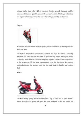 116
mileage higher than other 125 cc scooters. Greater ground clearance enables
manoeuvrability over speed breakers with ease and comfort. The longer wheelbase
and improved braking system offer you better safety  stability on the road.
Flyte:-
Affordable and convenient, the Flyte grants you the freedom to go where you want,
when you want.
The Flyte is designed for convenience, comfort, and style. We added a specially
designed fuel tank inlet on the front, so you can stay seated while you refuel.
Everything from books to clothes to shopping bags are easy to fit and easy to find
in the largest-ever 22 liter dual compartment. And the four-in-one key system
multitasks to start the ignition, open the fuel lock, lock the handle, and prevent
theft.
Kine:-
The Kine brings young drivers independence. Zip to class and to your friends’
houses in style with plenty of space for your backpack or kit bag under the
 