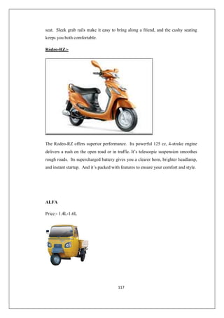 117
seat. Sleek grab rails make it easy to bring along a friend, and the cushy seating
keeps you both comfortable.
Rodeo-RZ:-
The Rodeo-RZ offers superior performance. Its powerful 125 cc, 4-stroke engine
delivers a rush on the open road or in traffic. It’s telescopic suspension smoothes
rough roads. Its supercharged battery gives you a clearer horn, brighter headlamp,
and instant startup. And it’s packed with features to ensure your comfort and style.
ALFA
Price:- 1.4L-1.6L
 