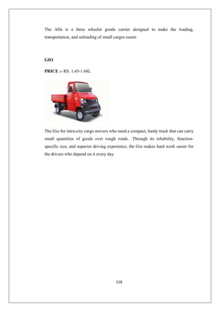 118
The Alfa is a three wheeler goods carrier designed to make the loading,
transportation, and unloading of small cargos easier.
GIO
PRICE :- RS. 1.65-1.68L
The Gio for intra-city cargo movers who need a compact, hardy truck that can carry
small quantities of goods over rough roads. Through its reliability, function-
specific size, and superior driving experience, the Gio makes hard work easier for
the drivers who depend on it every day.
 
