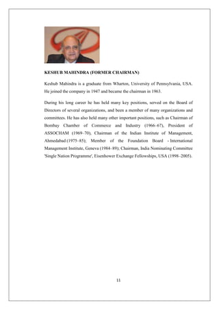 11
KESHUB MAHINDRA (FORMER CHAIRMAN)
Keshub Mahindra is a graduate from Wharton, University of Pennsylvania, USA.
He joined the company in 1947 and became the chairman in 1963.
During his long career he has held many key positions, served on the Board of
Directors of several organizations, and been a member of many organizations and
committees. He has also held many other important positions, such as Chairman of
Bombay Chamber of Commerce and Industry (1966–67), President of
ASSOCHAM (1969–70), Chairman of the Indian Institute of Management,
Ahmedabad (1975–85); Member of the Foundation Board - International
Management Institute, Geneva (1984–89); Chairman, India Nominating Committee
'Single Nation Programme', Eisenhower Exchange Fellowships, USA (1998–2005).
 