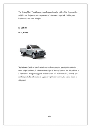 120
The Bolero Maxi Truck has the clean lines and macho grille of the Bolero utility
vehicle, and the power and cargo space of a hard-working truck. It lifts your
livelihood—and your lifestyle.
E. GENIO
Rs. 5,06,000
We built the Genio to satisfy small and medium business transportation needs.
Built for performance, it commands the style of a utility vehicle and the comfort of
a car to make transporting goods more efficient and more relaxed. And with eye-
catching metallic colors and an aggressive grill and bumper, the Genio makes a
statement.
 