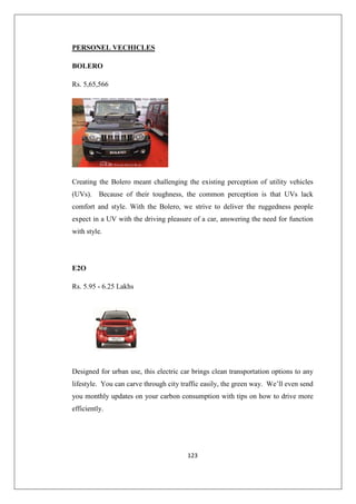 123
PERSONEL VECHICLES
BOLERO
Rs. 5,65,566
Creating the Bolero meant challenging the existing perception of utility vehicles
(UVs). Because of their toughness, the common perception is that UVs lack
comfort and style. With the Bolero, we strive to deliver the ruggedness people
expect in a UV with the driving pleasure of a car, answering the need for function
with style.
E2O
Rs. 5.95 - 6.25 Lakhs
Designed for urban use, this electric car brings clean transportation options to any
lifestyle. You can carve through city traffic easily, the green way. We’ll even send
you monthly updates on your carbon consumption with tips on how to drive more
efficiently.
 