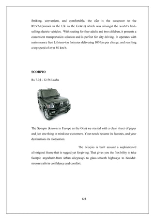 124
Striking, convenient, and comfortable, the e2o is the successor to the
REVAi (known in the UK as the G-Wiz) which was amongst the world’s best-
selling electric vehicles. With seating for four adults and two children, it presents a
convenient transportation solution and is perfect for city driving. It operates with
maintenance free Lithium-ion batteries delivering 100 km per charge, and reaching
a top speed of over 80 km/h.
SCORPIO
Rs 7.94 - 12.56 Lakhs
The Scorpio (known in Europe as the Goa) we started with a clean sheet of paper
and just one thing in mind-our customers. Your needs became its features, and your
destinations its motivation.
The Scorpio is built around a sophisticated
all-original frame that is rugged yet forgiving. That gives you the flexibility to take
Scorpio anywhere-from urban alleyways to glass-smooth highways to boulder-
strewn trails in confidence and comfort.
 