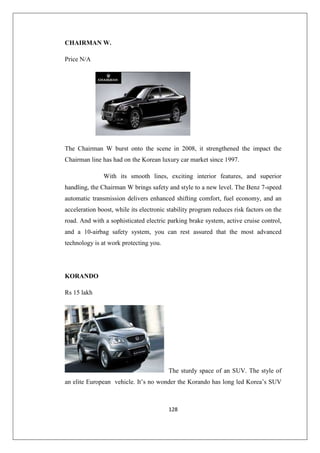 128
CHAIRMAN W.
Price N/A
The Chairman W burst onto the scene in 2008, it strengthened the impact the
Chairman line has had on the Korean luxury car market since 1997.
With its smooth lines, exciting interior features, and superior
handling, the Chairman W brings safety and style to a new level. The Benz 7-speed
automatic transmission delivers enhanced shifting comfort, fuel economy, and an
acceleration boost, while its electronic stability program reduces risk factors on the
road. And with a sophisticated electric parking brake system, active cruise control,
and a 10-airbag safety system, you can rest assured that the most advanced
technology is at work protecting you.
KORANDO
Rs 15 lakh
The sturdy space of an SUV. The style of
an elite European vehicle. It’s no wonder the Korando has long led Korea’s SUV
 