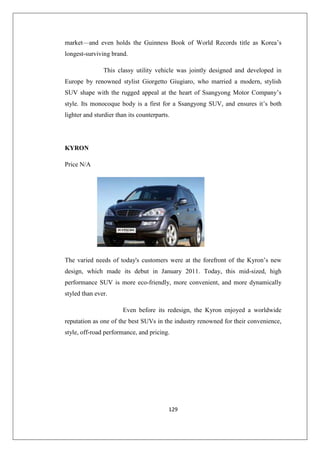 129
market—and even holds the Guinness Book of World Records title as Korea’s
longest-surviving brand.
This classy utility vehicle was jointly designed and developed in
Europe by renowned stylist Giorgetto Giugiaro, who married a modern, stylish
SUV shape with the rugged appeal at the heart of Ssangyong Motor Company’s
style. Its monocoque body is a first for a Ssangyong SUV, and ensures it’s both
lighter and sturdier than its counterparts.
KYRON
Price N/A
The varied needs of today's customers were at the forefront of the Kyron’s new
design, which made its debut in January 2011. Today, this mid-sized, high
performance SUV is more eco-friendly, more convenient, and more dynamically
styled than ever.
Even before its redesign, the Kyron enjoyed a worldwide
reputation as one of the best SUVs in the industry renowned for their convenience,
style, off-road performance, and pricing.
 