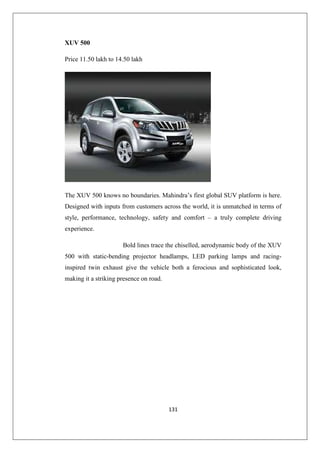 131
XUV 500
Price 11.50 lakh to 14.50 lakh
The XUV 500 knows no boundaries. Mahindra’s first global SUV platform is here.
Designed with inputs from customers across the world, it is unmatched in terms of
style, performance, technology, safety and comfort – a truly complete driving
experience.
Bold lines trace the chiselled, aerodynamic body of the XUV
500 with static-bending projector headlamps, LED parking lamps and racing-
inspired twin exhaust give the vehicle both a ferocious and sophisticated look,
making it a striking presence on road.
 
