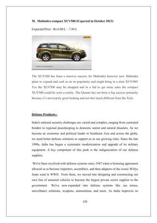 133
M. Mahindra compact XUV500 (Expected in October 2013)
Expected Price : Rs.6.00 L – 7.50 L
The XUV500 has been a massive success for Mahindra however now Mahindra
plans to expand and cash in on its popularity and might bring in a mini XUV500!
Yes the XUV500 may be chopped and in a bid to get more sales the compact
XUV500 could be soon a reality. The Quanto has not been a big success primarily
because it’s not exactly great looking and not that much different from the Xylo.
Defense Products:-
India's national security challenges are varied and complex, ranging from contested
borders to regional peacekeeping to domestic unrest and natural disasters. As we
become an economic and political leader in Southeast Asia and across the globe,
we need better defense solutions to support us in our growing roles. Since the late
1990s, India has begun a systematic modernization and upgrade of its military
equipment. A key component of this push is the indigenization of our defense
supplies.
We've been involved with defense systems since 1947 when a licensing agreement
allowed us to become importers, assemblers, and then adapters of the iconic Willys
Jeeps used in WWII. From there, we moved into designing and constructing our
own line of armored vehicles to become the largest private sector supplier to the
government. We've now expanded into defense systems like sea mines,
surveillance solutions, weapons, ammunition, and more. As India improves its
 