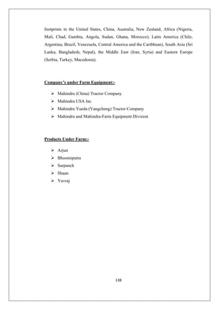 138
footprints in the United States, China, Australia, New Zealand, Africa (Nigeria,
Mali, Chad, Gambia, Angola, Sudan, Ghana, Morocco), Latin America (Chile,
Argentina, Brazil, Venezuela, Central America and the Caribbean), South Asia (Sri
Lanka, Bangladesh, Nepal), the Middle East (Iran, Syria) and Eastern Europe
(Serbia, Turkey, Macedonia).
Company’s under Farm Equipment:-
 Mahindra (China) Tractor Company
 Mahindra USA Inc
 Mahindra Yueda (Yangcheng) Tractor Company
 Mahindra and Mahindra-Farm Equipment Division
Products Under Farm:-
 Arjun
 Bhoomiputra
 Sarpanch
 Shaan
 Yuvraj
 