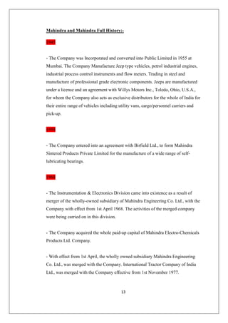 13
Mahindra and Mahindra Full History:-
1945
- The Company was Incorporated and converted into Public Limited in 1955 at
Mumbai. The Company Manufacture Jeep type vehicles, petrol industrial engines,
industrial process control instruments and flow meters. Trading in steel and
manufacture of professional grade electronic components. Jeeps are manufactured
under a license and an agreement with Willys Motors Inc., Toledo, Ohio, U.S.A.,
for whom the Company also acts as exclusive distributors for the whole of India for
their entire range of vehicles including utility vans, cargo/personnel carriers and
pick-up.
1958
- The Company entered into an agreement with Birfield Ltd., to form Mahindra
Sintered Products Private Limited for the manufacture of a wide range of self-
lubricating bearings.
1968
- The Instrumentation  Electronics Division came into existence as a result of
merger of the wholly-owned subsidiary of Mahindra Engineering Co. Ltd., with the
Company with effect from 1st April 1968. The activities of the merged company
were being carried on in this division.
- The Company acquired the whole paid-up capital of Mahindra Electro-Chemicals
Products Ltd. Company.
- With effect from 1st April, the wholly owned subsidiary Mahindra Engineering
Co. Ltd., was merged with the Company. International Tractor Company of India
Ltd., was merged with the Company effective from 1st November 1977.
 