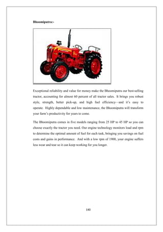 140
Bhoomiputra:-
Exceptional reliability and value for money make the Bhoomiputra our best-selling
tractor, accounting for almost 60 percent of all tractor sales. It brings you robust
style, strength, better pick-up, and high fuel efficiency—and it’s easy to
operate. Highly dependable and low maintenance, the Bhoomiputra will transform
your farm’s productivity for years to come.
The Bhoomiputra comes in five models ranging from 25 HP to 45 HP so you can
choose exactly the tractor you need. Our engine technology monitors load and rpm
to determine the optimal amount of fuel for each task, bringing you savings on fuel
costs and gains in performance. And with a low rpm of 1900, your engine suffers
less wear and tear so it can keep working for you longer.
 