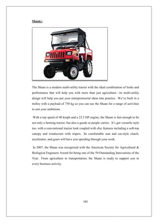 142
Shaan:-
The Shaan is a modern multi-utility tractor with the ideal combination of looks and
performance that will help you with more than just agriculture—its multi-utility
design will help you put your entrepreneurial ideas into practice. We’ve built in a
trolley with a payload of 750 kg so you can use the Shaan for a range of activities
to suit your ambitions.
With a top speed of 40 kmph and a 23.5 HP engine, the Shaan is fast enough to be
not only a farming tractor, but also a goods or people carrier. It’s got versatile style
too, with a conventional tractor look coupled with chic features including a soft-top
canopy and windscreen with wipers. Its comfortable seat and car-style clutch,
accelerator, and gears will have you speeding through your work.
In 2007, the Shaan was recognized with the American Society for Agricultural 
Biological Engineers Award for being one of the 50 Outstanding Innovations of the
Year. From agriculture to transportation, the Shaan is ready to support you in
every business activity.
 
