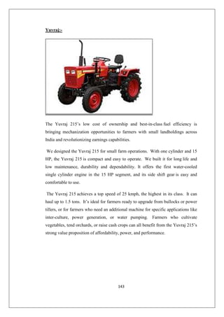 143
Yuvraj:-
The Yuvraj 215’s low cost of ownership and best-in-class fuel efficiency is
bringing mechanization opportunities to farmers with small landholdings across
India and revolutionizing earnings capabilities.
We designed the Yuvraj 215 for small farm operations. With one cylinder and 15
HP, the Yuvraj 215 is compact and easy to operate. We built it for long life and
low maintenance, durability and dependability. It offers the first water-cooled
single cylinder engine in the 15 HP segment, and its side shift gear is easy and
comfortable to use.
The Yuvraj 215 achieves a top speed of 25 kmph, the highest in its class. It can
haul up to 1.5 tons. It’s ideal for farmers ready to upgrade from bullocks or power
tillers, or for farmers who need an additional machine for specific applications like
inter-culture, power generation, or water pumping. Farmers who cultivate
vegetables, tend orchards, or raise cash crops can all benefit from the Yuvraj 215’s
strong value proposition of affordability, power, and performance.
 