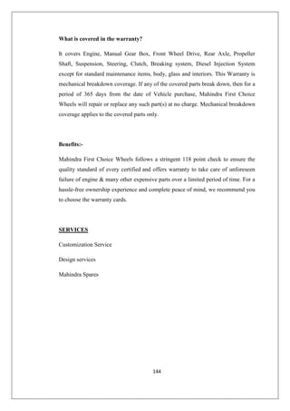 144
What is covered in the warranty?
It covers Engine, Manual Gear Box, Front Wheel Drive, Rear Axle, Propeller
Shaft, Suspension, Steering, Clutch, Breaking system, Diesel Injection System
except for standard maintenance items, body, glass and interiors. This Warranty is
mechanical breakdown coverage. If any of the covered parts break down, then for a
period of 365 days from the date of Vehicle purchase, Mahindra First Choice
Wheels will repair or replace any such part(s) at no charge. Mechanical breakdown
coverage applies to the covered parts only.
Benefits:-
Mahindra First Choice Wheels follows a stringent 118 point check to ensure the
quality standard of every certified and offers warranty to take care of unforeseen
failure of engine  many other expensive parts over a limited period of time. For a
hassle-free ownership experience and complete peace of mind, we recommend you
to choose the warranty cards.
SERVICES
Customization Service
Design services
Mahindra Spares
 