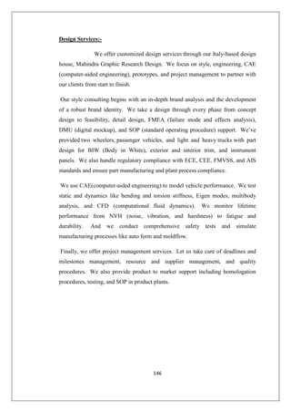 146
Design Services:-
We offer customized design services through our Italy-based design
house, Mahindra Graphic Research Design. We focus on style, engineering, CAE
(computer-aided engineering), prototypes, and project management to partner with
our clients from start to finish.
Our style consulting begins with an in-depth brand analysis and the development
of a robust brand identity. We take a design through every phase from concept
design to feasibility, detail design, FMEA (failure mode and effects analysis),
DMU (digital mockup), and SOP (standard operating procedure) support. We’ve
provided two wheelers, passenger vehicles, and light and heavy trucks with part
design for BIW (Body in White), exterior and interior trim, and instrument
panels. We also handle regulatory compliance with ECE, CEE, FMVSS, and AIS
standards and ensure part manufacturing and plant process compliance.
We use CAE(computer-aided engineering) to model vehicle performance. We test
static and dynamics like bending and torsion stiffness, Eigen modes, multibody
analysis, and CFD (computational fluid dynamics). We monitor lifetime
performance from NVH (noise, vibration, and harshness) to fatigue and
durability. And we conduct comprehensive safety tests and simulate
manufacturing processes like auto form and moldflow.
Finally, we offer project management services. Let us take care of deadlines and
milestones management, resource and supplier management, and quality
procedures. We also provide product to market support including homologation
procedures, testing, and SOP in product plants.
 