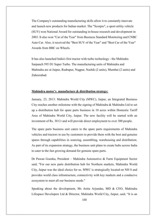 150
The Company's outstanding manufacturing skills allow it to constantly innovate
and launch new products for Indian market. The Scorpio, a sport utility vehicle
(SUV) won National Award for outstanding in-house research and development in
2003. It also won Car of the Year from Business Standard Monitoring and CNBC
Auto Car. Also, it received the Best SUV of the Year and Best Car of the Year
Awards from BBC on Wheels.
It has also launched India's first tractor with turbo technology - the Mahindra
Sarpanch 595 D1 Super Turbo. The manufacturing units of Mahindra and
Mahindra are at Jaipur, Rudrapur, Nagpur, Nashik (2 units), Mumbai (2 units) and
Zaheerabad.
Mahindra motor’s manufacture  distribution strategy:
January, 23, 2013: Mahindra World City (MWC), Jaipur, an Integrated Business
City reaches another milestone with the signing of Mahindra  Mahindra Ltd to set
up a distribution hub for spare parts business in 10 acres within Domestic Tariff
Area of Mahindra World City, Jaipur. The new facility will be started with an
investment of Rs. 30 Cr and will provide direct employment to over 300 people.
The spare parts business unit caters to the spare parts requirements of Mahindra
vehicles and tractors in use by customers to provide them with the best and genuine
spares through capabilities in sourcing, assembling, warehousing and distribution.
As part of its expansion strategy, the business unit plans to create hubs across India
to cater to the fast growing demand for genuine spare parts.
Dr Pawan Goenka, President – Mahindra Automotive  Farm Equipment Sector
said, For our new parts distribution hub for Northern markets, Mahindra World
City, Jaipur was the ideal choice for us. MWC is strategically located on NH 8 and
provides world class infrastructure, connectivity with key markets and a conducive
ecosystem to meet all our business needs.
Speaking about the development, Ms Anita Arjundas, MD  CEO, Mahindra
Lifespace Developers Ltd  Director, Mahindra World City, Jaipur, said, “It is an
 