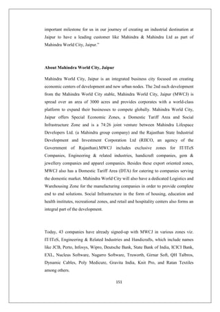 151
important milestone for us in our journey of creating an industrial destination at
Jaipur to have a leading customer like Mahindra  Mahindra Ltd as part of
Mahindra World City, Jaipur.”
About Mahindra World City, Jaipur
Mahindra World City, Jaipur is an integrated business city focused on creating
economic centers of development and new urban nodes. The 2nd such development
from the Mahindra World City stable, Mahindra World City, Jaipur (MWCJ) is
spread over an area of 3000 acres and provides corporates with a world-class
platform to expand their businesses to compete globally. Mahindra World City,
Jaipur offers Special Economic Zones, a Domestic Tariff Area and Social
Infrastructure Zone and is a 74:26 joint venture between Mahindra Lifespace
Developers Ltd. (a Mahindra group company) and the Rajasthan State Industrial
Development and Investment Corporation Ltd (RIICO, an agency of the
Government of Rajasthan).MWCJ includes exclusive zones for IT/ITeS
Companies, Engineering  related industries, handicraft companies, gem 
jewellery companies and apparel companies. Besides these export oriented zones,
MWCJ also has a Domestic Tariff Area (DTA) for catering to companies serving
the domestic market. Mahindra World City will also have a dedicated Logistics and
Warehousing Zone for the manufacturing companies in order to provide complete
end to end solutions. Social Infrastructure in the form of housing, education and
health institutes, recreational zones, and retail and hospitality centers also forms an
integral part of the development.
Today, 43 companies have already signed-up with MWCJ in various zones viz.
IT/ITeS, Engineering  Related Industries and Handicrafts, which include names
like JCB, Perto, Infosys, Wipro, Deutsche Bank, State Bank of India, ICICI Bank,
EXL, Nucleus Software, Nagarro Software, Truworth, Girnar Soft, QH Talbros,
Dynamic Cables, Poly Medicure, Gravita India, Knit Pro, and Ratan Textiles
among others.
 