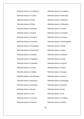 156
Mahindra dealers in Coimbatore Mahindra dealers in Cuddalore
Mahindra dealers in Cuttack Mahindra dealers in Dehradun
Mahindra dealers in Delhi Mahindra dealers in Dhanbad
Mahindra dealers in Dhule Mahindra dealers in Dibrugarh
Mahindra dealers in Dimapur Mahindra dealers in Dispur
Mahindra dealers in Etawah Mahindra dealers in Faizabad
Mahindra dealers in Gangtok Mahindra dealers in Gurgaon
Mahindra dealers in Guwalior Mahindra dealers in Hoshangabad
Mahindra dealers in Hoshiarpur Mahindra dealers in Hubli
Mahindra dealers in Hyderabad Mahindra dealers in Indore
Mahindra dealers in Itanagar Mahindra dealers in Jabalpur
Mahindra dealers in Jagdalpur Mahindra dealers in Jaipur
Mahindra dealers in Jalandhar Mahindra dealers in Jalgaon
Mahindra dealers in Jammu Mahindra dealers in Jhansi
Mahindra dealers in Jodhpur Mahindra dealers in Kanpur
Mahindra dealers in Karimnagar Mahindra dealers in Karnal
Mahindra dealers in Khandwa Mahindra dealers in Kharagpur
Mahindra dealers in Kolhapur Mahindra dealers in Kolkata
Mahindra dealers in Korba Mahindra dealers in Kota
Mahindra dealers in Latur Mahindra dealers in Leh
Mahindra dealers in Lucknow Mahindra dealers in Ludhiana
Mahindra dealers in Madurai Mahindra dealers in Malda
 
