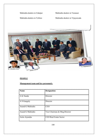 158
Mahindra dealers in Udaipur Mahindra dealers in Varanasi
Mahindra dealers in Vellore Mahindra dealers in Vijayawada
PEOPLE
Management team and key personnel:-
Name Designation
A K Nanda Director
A S Ganguly Director
Anand G Mahindra CEO
Anand G Mahindra Vice Chairman  Mng.Director
Anita Arjundas CEO Real Estate Sector
 