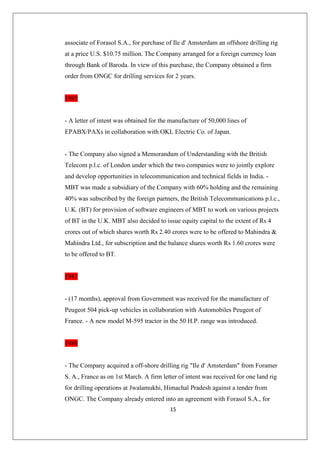15
associate of Forasol S.A., for purchase of Ile d' Amsterdam an offshore drilling rig
at a price U.S. $10.75 million. The Company arranged for a foreign currency loan
through Bank of Baroda. In view of this purchase, the Company obtained a firm
order from ONGC for drilling services for 2 years.
1985
- A letter of intent was obtained for the manufacture of 50,000 lines of
EPABX/PAXs in collaboration with OKL Electric Co. of Japan.
- The Company also signed a Memorandum of Understanding with the British
Telecom p.l.c. of London under which the two companies were to jointly explore
and develop opportunities in telecommunication and technical fields in India. -
MBT was made a subsidiary of the Company with 60% holding and the remaining
40% was subscribed by the foreign partners, the British Telecommunications p.l.c.,
U.K. (BT) for provision of software engineers of MBT to work on various projects
of BT in the U.K. MBT also decided to issue equity capital to the extent of Rs 4
crores out of which shares worth Rs 2.40 crores were to be offered to Mahindra 
Mahindra Ltd., for subscription and the balance shares worth Rs 1.60 crores were
to be offered to BT.
1987
- (17 months), approval from Government was received for the manufacture of
Peugeot 504 pick-up vehicles in collaboration with Automobiles Peugeot of
France. - A new model M-595 tractor in the 50 H.P. range was introduced.
1988
- The Company acquired a off-shore drilling rig Ile d' Amsterdam from Foramer
S. A., France as on 1st March. A firm letter of intent was received for one land rig
for drilling operations at Jwalamukhi, Himachal Pradesh against a tender from
ONGC. The Company already entered into an agreement with Forasol S.A., for
 