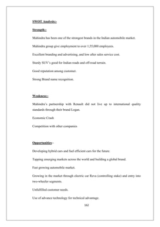 162
SWOT Analysis:-
Strength:-
Mahindra has been one of the strongest brands in the Indian automobile market.
Mahindra group give employment to over 1,55,000 employees.
Excellent branding and advertising, and low after sales service cost.
Sturdy SUV’s good for Indian roads and off-road terrain.
Good reputation among customer.
Strong Brand name recognition.
Weakness:-
Mahindra’s partnership with Renault did not live up to international quality
standards through their brand Logan.
Economic Crash
Competition with other companies
Opportunities:-
Developing hybrid cars and fuel efficient cars for the future.
Tapping emerging markets across the world and building a global brand.
Fast growing automobile market.
Growing in the market through electric car Reva (controlling stake) and entry into
two-wheeler segments.
Unfulfilled customer needs.
Use of advance technology for technical advantage.
 