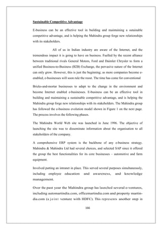 166
Sustainable Competitive Advantage
E-business can be an effective tool in building and maintaining a sutainable
competitive advantage, and is helping the Mahindra group forge new relationships
with its stakeholders.
All of us in Indian industry are aware of the Internet, and the
tremendous impact it is going to have on business. Fuelled by the recent alliance
between traditional rivals General Motors, Ford and Daimler Chrysler to form a
unified Business-to-Business (B2B) Exchange, the pervasive nature of the Internet
can only grow. However, this is just the beginning; as more companies become e-
enabled, e-businesses will soon rule the roost. The time has come for conventional
Bricks-and-mortar businesses to adapt to the change in the environment and
become Internet enabled e-businesses. E-business can be an effective tool in
building and maintaining a sustainable competitive advantage, and is helping the
Mahindra group forge new relationships with its stakeholders. The Mahindra group
has followed the e-business evolution model shown in Figure 1 on the next page.
The process involves the following phases.
The Mahindra World Web site was launched in June 1996. The objective of
launching the site was to disseminate information about the organisation to all
stakeholders of the company.
A comprehensive ERP system is the backbone of any e-business strategy.
Mahindra  Mahindra Ltd had several choices, and selected SAP since it offered
the group the best functionalities for its core businesses – automotive and farm
equipment.
Involved putting an intranet in place. This served several purposes simultaneously,
including employee education and awareness, and knowledge
management.
Over the past year the Mahindra group has launched several e-ventures,
including automartindia.com, officemartindia.com and property martin-
dia.com (a j o i n t venture with HDFC). This represents another step in
 