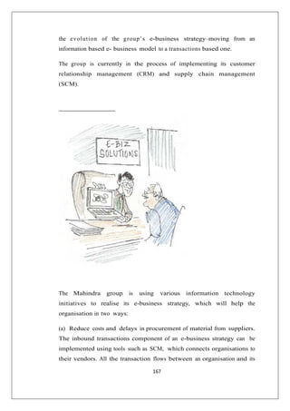 167
the evolution of the group’s e-business strategy–moving from an
information based e- business model to a transactions based one.
The group is currently in the process of implementing its customer
relationship management (CRM) and supply chain management
(SCM).
The Mahindra group is using various information technology
initiatives to realise its e-business strategy, which will help the
organisation in two ways:
(a) Reduce costs and delays in procurement of material from suppliers.
The inbound transactions component of an e-business strategy can be
implemented using tools such as SCM, which connects organisations to
their vendors. All the transaction flows between an organisation and its
 