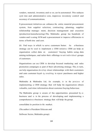 168
vendors, material, inventory and so on, can be automated. This reduces
cycle time and administrative costs, improves inventory control and
accuracy of communications.
E-procurement initiatives can enhance the entire material procurement
system, from supplier selection, contracting, planning, supplier
relationship manage- ment, decision management and execution
(production/manufacturing).The Mahindra group has hundreds of
vendors and is using SCM and e-procurement to improve efficiencies in
terms of both time and cost.
(b) Find ways in which to serve customers better. An e-business
strategy can be used to implement a CRM initiative. CRM can help an
organisation collect data on customers’ buying habits using data
mining techniques, and tailor their offerings to suit individual groups
of customers.
Organisations can use CRM to develop focused marketing and sales
promotion campaigns as part of their advertising strategy. This, in turn,
can help organisations develop closer relationships with their customers
and earn customer loyal- ty, resulting in repeat purchases and higher
sales.
Mahindra  Mahindra Ltd, for example, is in the process of
implementing a CRM strategy that will help the organisation obtain
valuable, real-time information about customer buying behaviour.
The Mahindra group is aware of the opportunities presented by e-
business and is in the process of developing and implementing a
comprehensive e-business strategy that will help the group.
consolidate its position in the market.
(The author is President-Telecom and
Software Sector, Mahindra group)
 