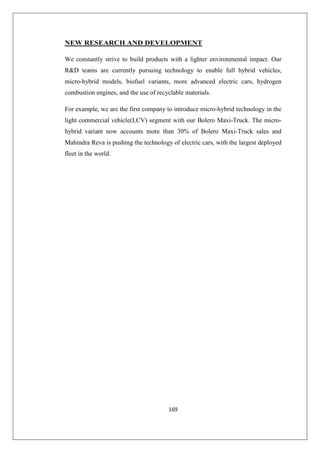 169
NEW RESEARCH AND DEVELOPMENT
We constantly strive to build products with a lighter environmental impact. Our
RD teams are currently pursuing technology to enable full hybrid vehicles,
micro-hybrid models, biofuel variants, more advanced electric cars, hydrogen
combustion engines, and the use of recyclable materials.
For example, we are the first company to introduce micro-hybrid technology in the
light commercial vehicle(LCV) segment with our Bolero Maxi-Truck. The micro-
hybrid variant now accounts more than 30% of Bolero Maxi-Truck sales and
Mahindra Reva is pushing the technology of electric cars, with the largest deployed
fleet in the world.
 
