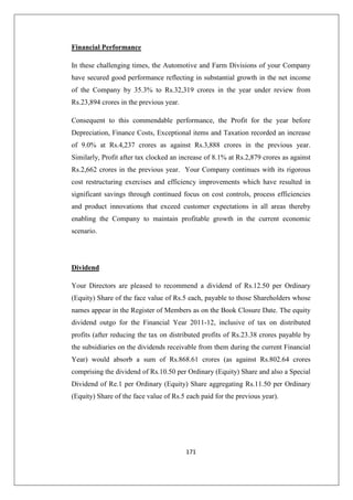 171
Financial Performance
In these challenging times, the Automotive and Farm Divisions of your Company
have secured good performance reflecting in substantial growth in the net income
of the Company by 35.3% to Rs.32,319 crores in the year under review from
Rs.23,894 crores in the previous year.
Consequent to this commendable performance, the Profit for the year before
Depreciation, Finance Costs, Exceptional items and Taxation recorded an increase
of 9.0% at Rs.4,237 crores as against Rs.3,888 crores in the previous year.
Similarly, Profit after tax clocked an increase of 8.1% at Rs.2,879 crores as against
Rs.2,662 crores in the previous year. Your Company continues with its rigorous
cost restructuring exercises and efficiency improvements which have resulted in
significant savings through continued focus on cost controls, process efficiencies
and product innovations that exceed customer expectations in all areas thereby
enabling the Company to maintain profitable growth in the current economic
scenario.
Dividend
Your Directors are pleased to recommend a dividend of Rs.12.50 per Ordinary
(Equity) Share of the face value of Rs.5 each, payable to those Shareholders whose
names appear in the Register of Members as on the Book Closure Date. The equity
dividend outgo for the Financial Year 2011-12, inclusive of tax on distributed
profits (after reducing the tax on distributed profits of Rs.23.38 crores payable by
the subsidiaries on the dividends receivable from them during the current Financial
Year) would absorb a sum of Rs.868.61 crores (as against Rs.802.64 crores
comprising the dividend of Rs.10.50 per Ordinary (Equity) Share and also a Special
Dividend of Re.1 per Ordinary (Equity) Share aggregating Rs.11.50 per Ordinary
(Equity) Share of the face value of Rs.5 each paid for the previous year).
 