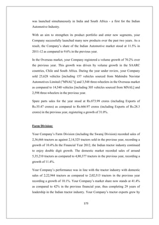 173
was launched simultaneously in India and South Africa - a first for the Indian
Automotive Industry.
With an aim to strengthen its product portfolio and enter new segments, your
Company successfully launched many new products over the past two years. As a
result, the Company’s share of the Indian Automotive market stood at 11.5% in
2011-12 as compared to 9.6% in the previous year.
In the Overseas market, your Company registered a volume growth of 70.2% over
the previous year. This growth was driven by volume growth in the SAARC
countries, Chile and South Africa. During the year under review, your Company
sold 25,628 vehicles [including 157 vehicles sourced from Mahindra Navistar
Automotives Limited (MNAL)] and 3,548 three-wheelers in the Overseas market
as compared to 14,540 vehicles [including 305 vehicles sourced from MNAL] and
2,598 three-wheelers in the previous year.
Spare parts sales for the year stood at Rs.873.99 crores (including Exports of
Rs.55.47 crores) as compared to Rs.666.97 crores (including Exports of Rs.28.3
crores) in the previous year, registering a growth of 31.0%.
Farm Division:
Your Company’s Farm Division (including the Swaraj Division) recorded sales of
2,36,666 tractors as against 2,14,325 tractors sold in the previous year, recording a
growth of 10.4%.In the Financial Year 2012, the Indian tractor industry continued
to enjoy double digit growth. The domestic market recorded sales of around
5,35,210 tractors as compared to 4,80,377 tractors in the previous year, recording a
growth of 11.4%.
Your Company’s performance was in line with the tractor industry with domestic
sales of 2,22,944 tractors as compared to 2,02,513 tractors in the previous year
recording a growth of 10.1%. Your Company’s market share now stands at 41.4%
as compared to 42% in the previous financial year, thus completing 29 years of
leadership in the Indian tractor industry. Your Company’s tractor exports grew by
 
