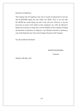 175
Particulars of Employees
The Company had 159 employees who were in receipt of remuneration of not less
than Rs.60,00,000 during the year ended 31st March, 2012 or not less than
Rs.5,00,000 per month during any part of the said year. However, as per the
provisions of section 219(1 )(b)(iv) of the Companies Act, 1956, the Directors''
Report and Accounts are being sent to all the Members of the Company excluding
the Statement of particulars of employees. Any Member interested in obtaining a
copy of the Statement may write to the Company Secretary of the Company.
For and on behalf of the Board
KESHUB MAHINDRA
Chairman
Mumbai, 30th May, 2012
 